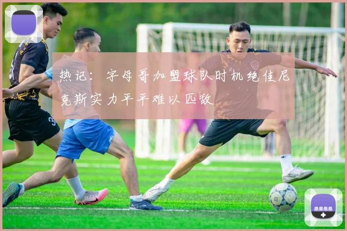 热记：字母哥加盟球队时机绝佳尼克斯实力平平难以匹敌