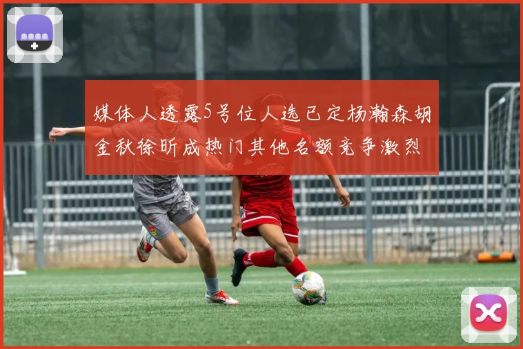 媒体人透露5号位人选已定杨瀚森胡金秋徐昕成热门其他名额竞争激烈