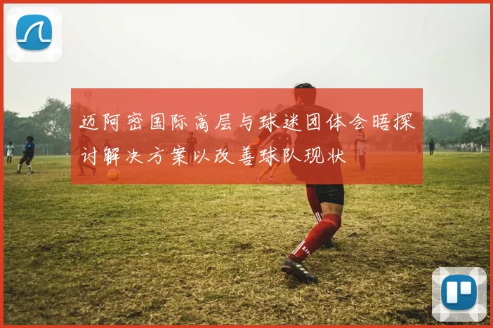 迈阿密国际高层与球迷团体会晤探讨解决方案以改善球队现状