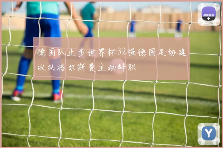 德国队止步世界杯32强德国足协建议纳格尔斯曼主动辞职