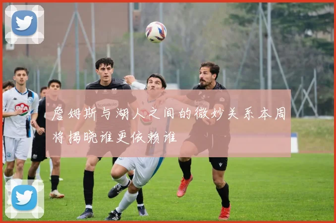 詹姆斯与湖人之间的微妙关系本周将揭晓谁更依赖谁
