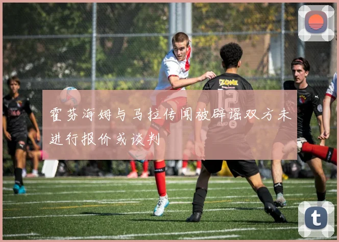 霍芬海姆与马拉传闻被辟谣双方未进行报价或谈判