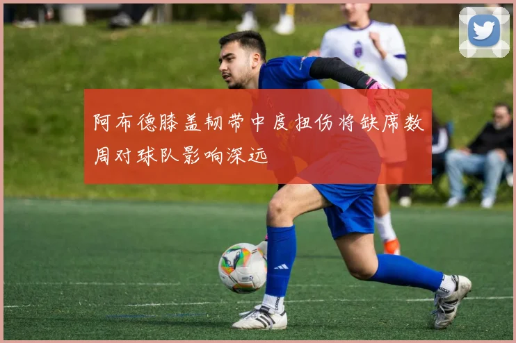 阿布德膝盖韧带中度扭伤将缺席数周对球队影响深远