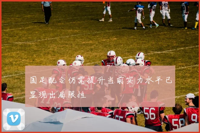 国足配合仍需提升当前实力水平已显现出局限性