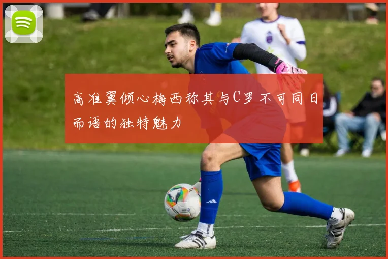 高准翼倾心梅西称其与C罗不可同日而语的独特魅力