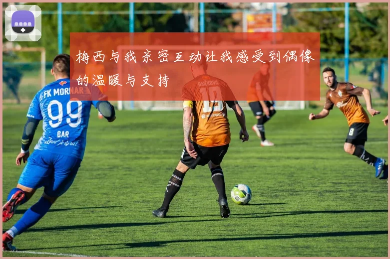 梅西与我亲密互动让我感受到偶像的温暖与支持