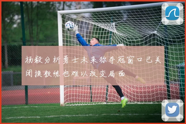 杨毅分析勇士未来称夺冠窗口已关闭换教练也难以改变局面