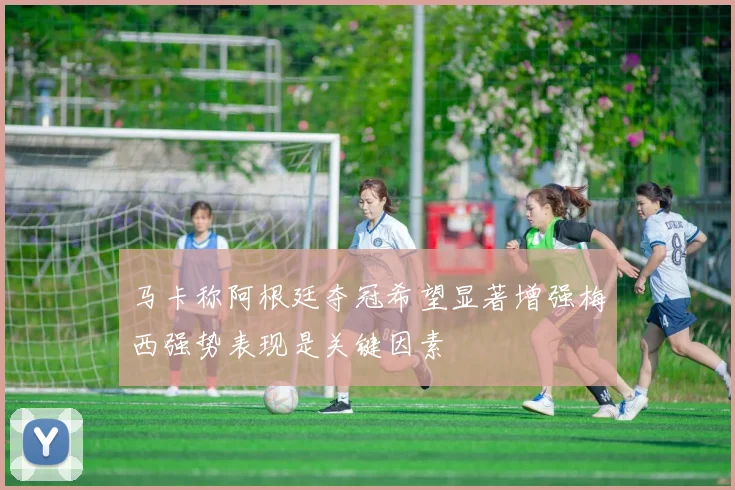 马卡称阿根廷夺冠希望显著增强梅西强势表现是关键因素