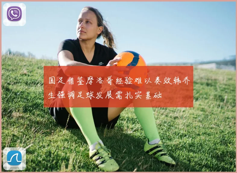 国足借鉴摩洛哥经验难以奏效韩乔生强调足球发展需扎实基础
