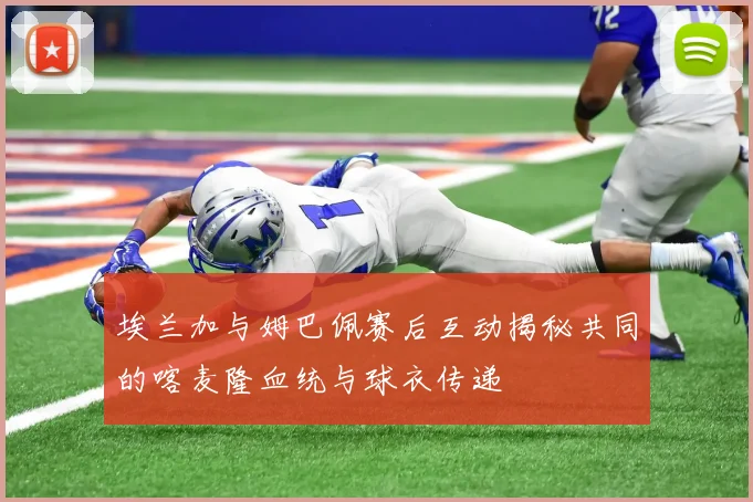 埃兰加与姆巴佩赛后互动揭秘共同的喀麦隆血统与球衣传递