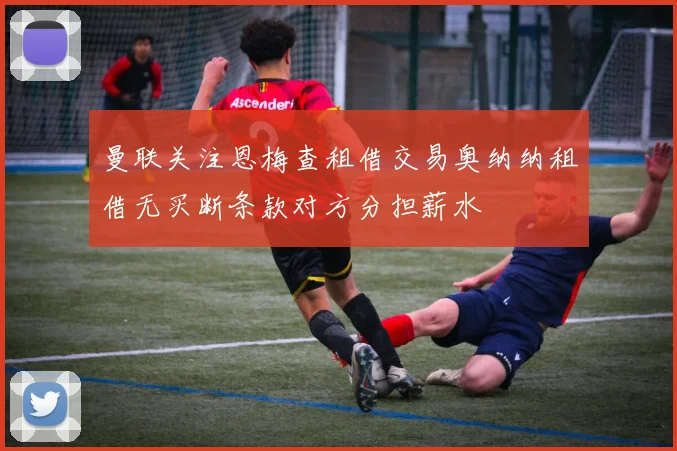 曼联关注恩梅查租借交易奥纳纳租借无买断条款对方分担薪水