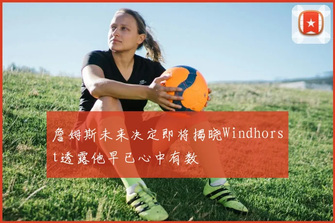 詹姆斯未来决定即将揭晓Windhorst透露他早已心中有数
