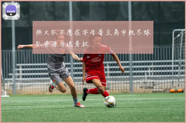 热火队不愿在字母哥交易中耗尽球队资源与选秀权