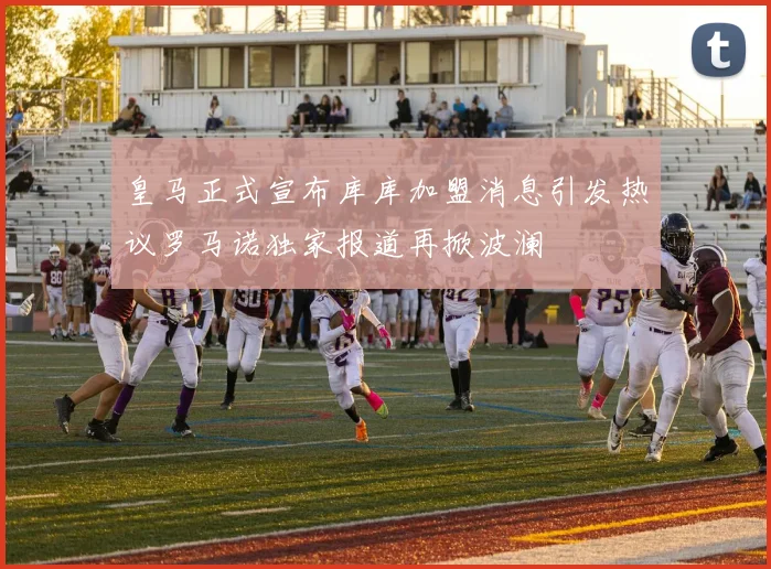皇马正式宣布库库加盟消息引发热议罗马诺独家报道再掀波澜