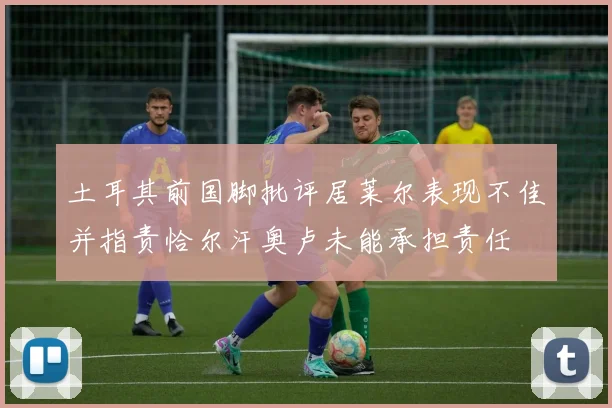 土耳其前国脚批评居莱尔表现不佳并指责恰尔汗奥卢未能承担责任